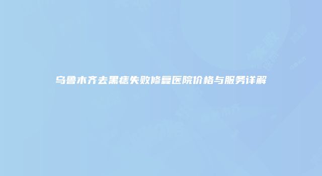 乌鲁木齐去黑痣失败修复医院价格与服务详解