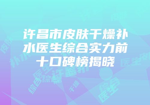 许昌市皮肤干燥补水医生综合实力前十口碑榜揭晓