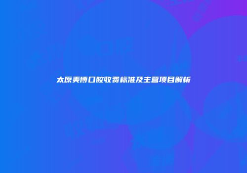 太原美博口腔收费标准及主营项目解析