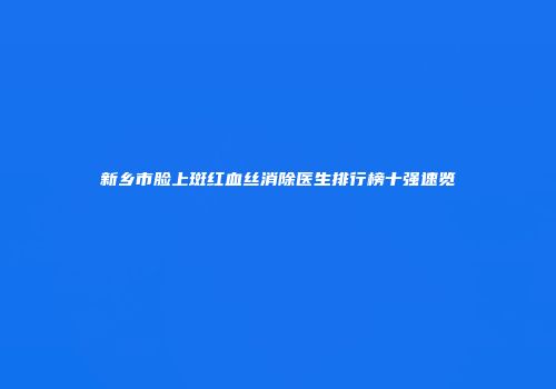 新乡市脸上斑红血丝消除医生排行榜十强速览