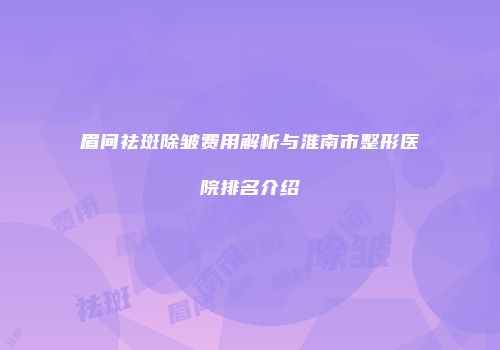 眉间祛斑除皱费用解析与淮南市整形医院排名介绍
