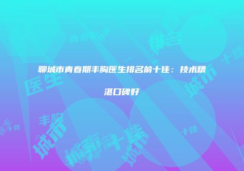 聊城市青春期丰胸医生排名前十佳：技术精湛口碑好