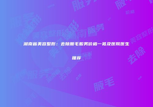 湖南省美容整形：去除腋毛服务价格一览及医院医生推荐