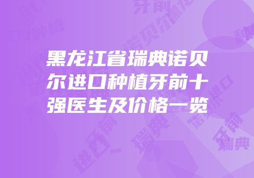 黑龙江省瑞典诺贝尔进口种植牙前十强医生及价格一览