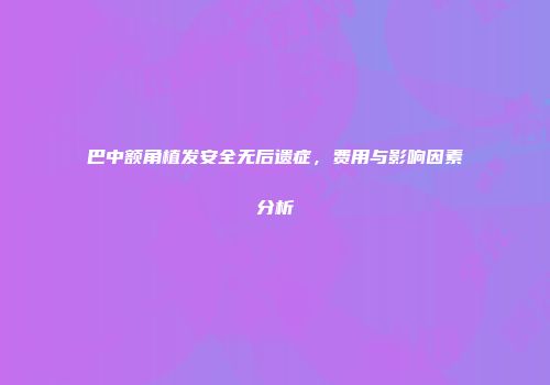 巴中额角植发安全无后遗症，费用与影响因素分析