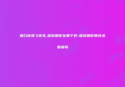 营口市陈飞医生,屈政朋医生那个好-屈政朋医师技术靠谱吗