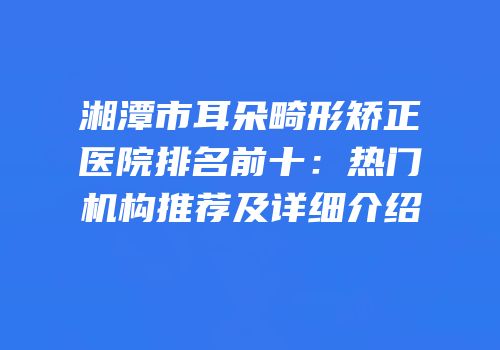 湘潭市耳朵畸形矫正医院排名前十：热门机构推荐及详细介绍