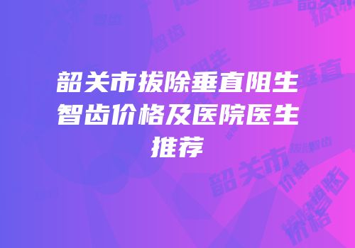 韶关市拔除垂直阻生智齿价格及医院医生推荐