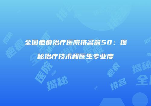 全国疤痕治疗医院排名前50：揭秘治疗技术和医生专业度