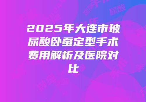 2025年大连市玻尿酸卧蚕定型手术费用解析及医院对比