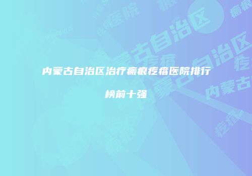 内蒙古自治区治疗瘢痕疙瘩医院排行榜前十强