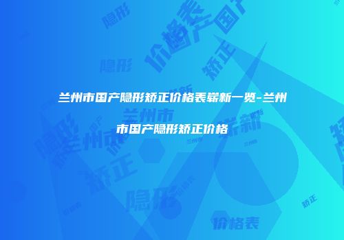 兰州市国产隐形矫正价格表崭新一览-兰州市国产隐形矫正价格