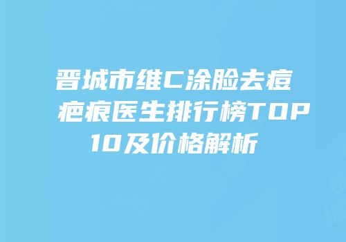 晋城市维C涂脸去痘疤痕医生排行榜TOP10及价格解析