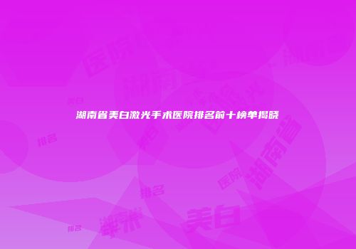 湖南省美白激光手术医院排名前十榜单揭晓