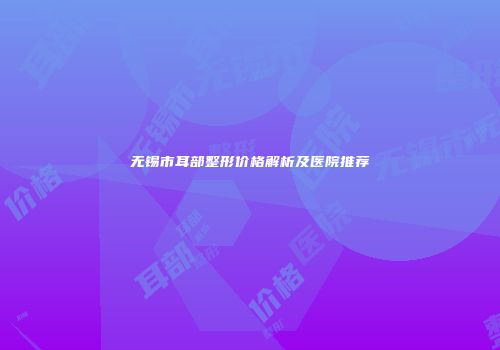 无锡市耳部整形价格解析及医院推荐