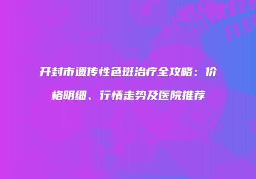 开封市遗传性色斑治疗全攻略：价格明细、行情走势及医院推荐