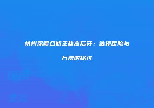 杭州深覆合矫正垫高后牙：选择医院与方法的探讨
