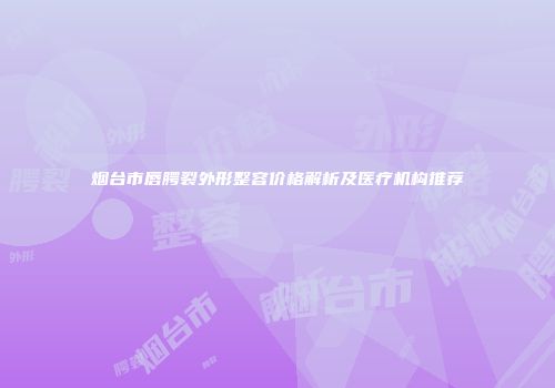 烟台市唇腭裂外形整容价格解析及医疗机构推荐