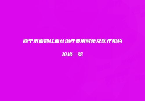 西宁市面部红血丝治疗费用解析及医疗机构价格一览