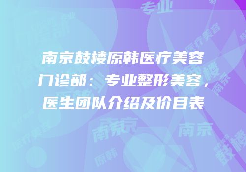 南京鼓楼原韩医疗美容门诊部：专业整形美容，医生团队介绍及价目表