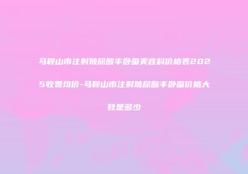 马鞍山市注射玻尿酸丰卧蚕美容科价格表2025收费均价-马鞍山市注射玻尿酸丰卧蚕价格大致是多少