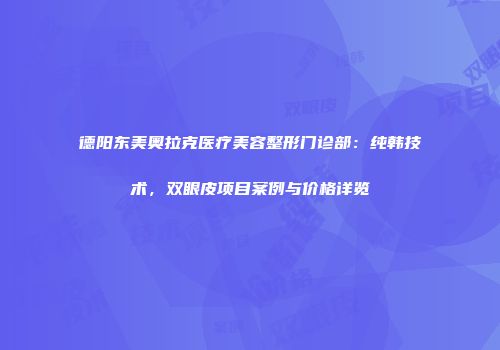 德阳东美奥拉克医疗美容整形门诊部：纯韩技术，双眼皮项目案例与价格详览