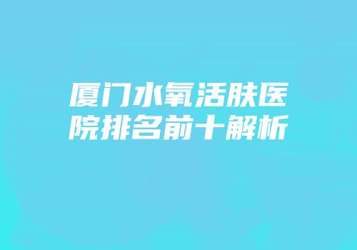 厦门水氧活肤医院排名前十解析