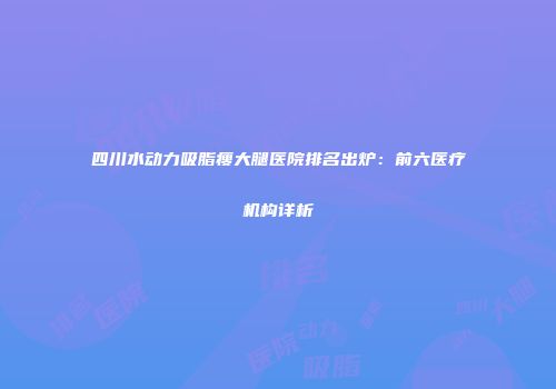 四川水动力吸脂瘦大腿医院排名出炉：前六医疗机构详析