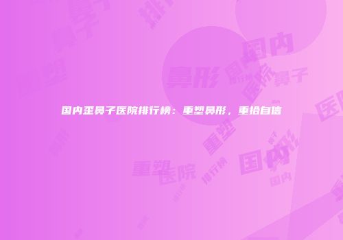 国内歪鼻子医院排行榜：重塑鼻形，重拾自信