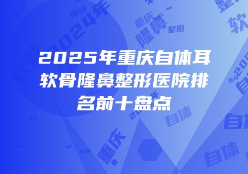 2025年重庆自体耳软骨隆鼻整形医院排名前十盘点