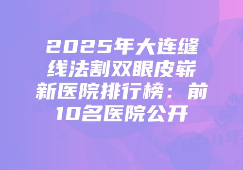2025年大连缝线法割双眼皮崭新医院排行榜：前10名医院公开