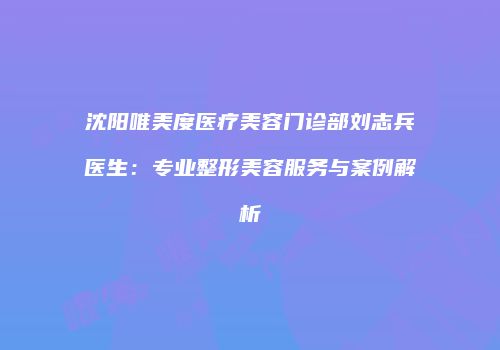 沈阳唯美度医疗美容门诊部刘志兵医生：专业整形美容服务与案例解析