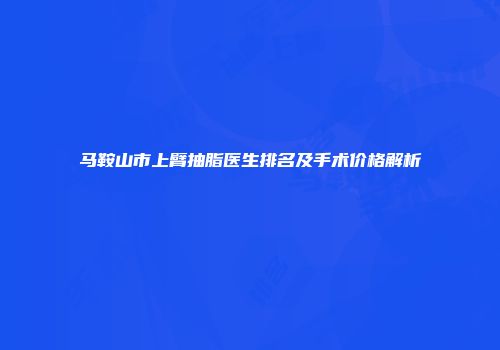 马鞍山市上臂抽脂医生排名及手术价格解析