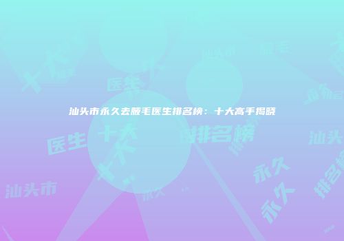 汕头市永久去腋毛医生排名榜：十大高手揭晓