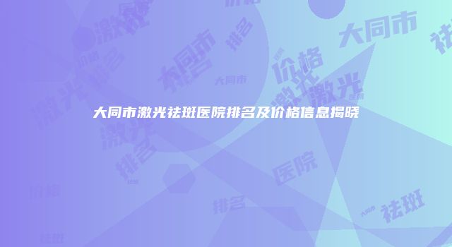 大同市激光祛斑医院排名及价格信息揭晓