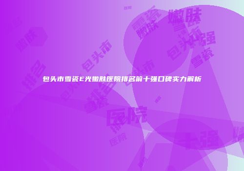 包头市雪瓷E光嫩肤医院排名前十强口碑实力解析