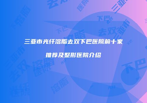 三亚市光纤溶脂去双下巴医院前十家推荐及整形医院介绍