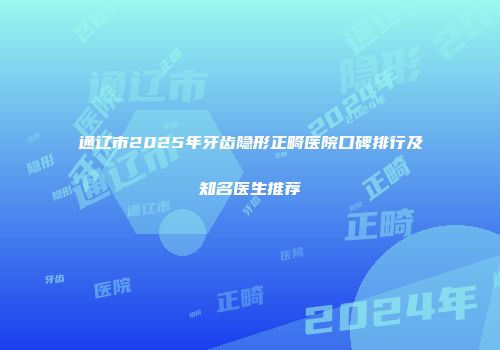 通辽市2025年牙齿隐形正畸医院口碑排行及知名医生推荐