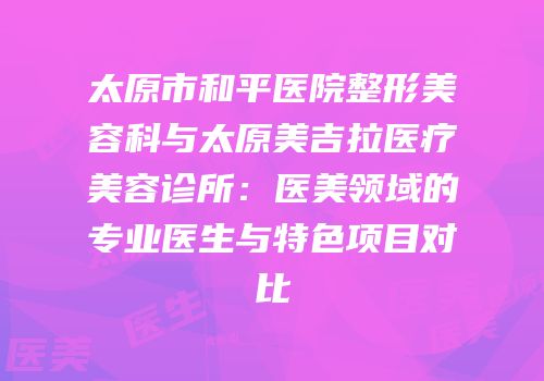太原市和平医院整形美容科与太原美吉拉医疗美容诊所：医美领域的专业医生与特色项目对比