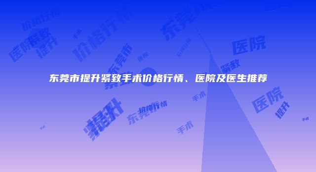 东莞市提升紧致手术价格行情、医院及医生推荐