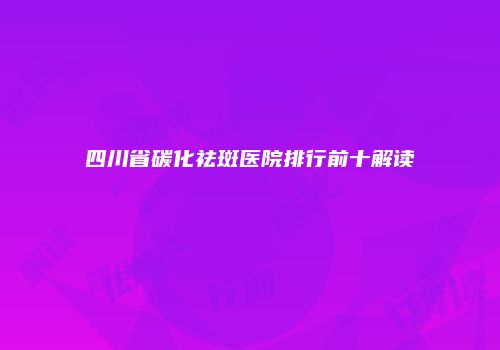 四川省碳化祛斑医院排行前十解读