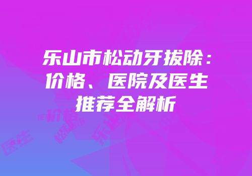 乐山市松动牙拔除：价格、医院及医生推荐全解析