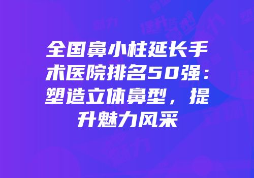 全国鼻小柱延长手术医院排名50强：塑造立体鼻型，提升魅力风采