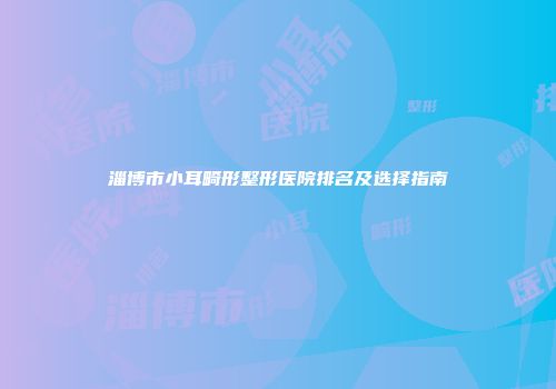 淄博市小耳畸形整形医院排名及选择指南