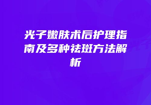 光子嫩肤术后护理指南及多种祛斑方法解析