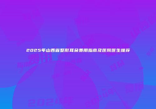 2025年山西省整形耳朵费用指南及医院医生推荐