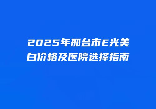 2025年邢台市E光美白价格及医院选择指南