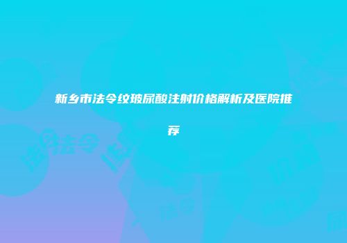 新乡市法令纹玻尿酸注射价格解析及医院推荐