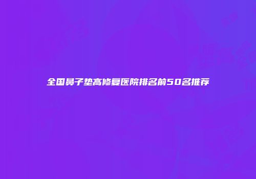 全国鼻子垫高修复医院排名前50名推荐