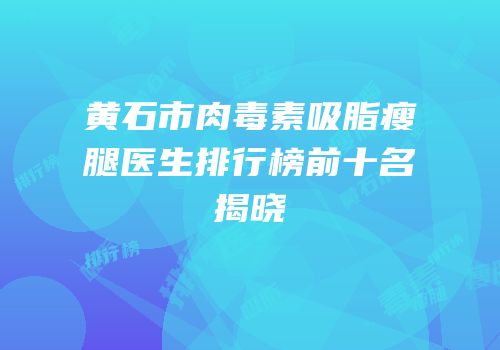 黄石市肉毒素吸脂瘦腿医生排行榜前十名揭晓